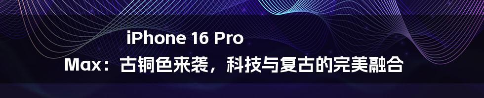 iPhone 16 Pro Max:古铜色来袭,科技与复古的完美融合
