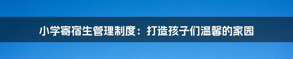 小学寄宿生管理制度:打造孩子们温馨的家园