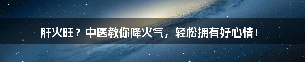 肝火旺?中医教你降火气,轻松拥有好心情!