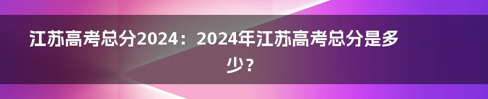 江苏高考总分2024:2024年江苏高考总分是多少?