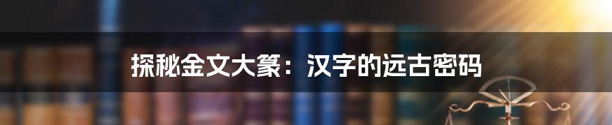 探秘金文大篆:汉字的远古密码