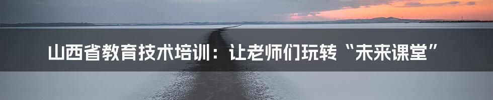 山西省教育技术培训:让老师们玩转“未来课堂”