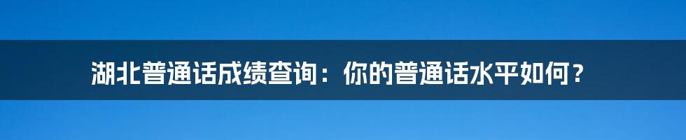 湖北普通话成绩查询：你的普通话水平如何？
