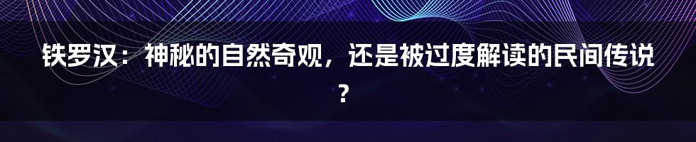 铁罗汉:神秘的自然奇观,还是被过度解读的民间传说?