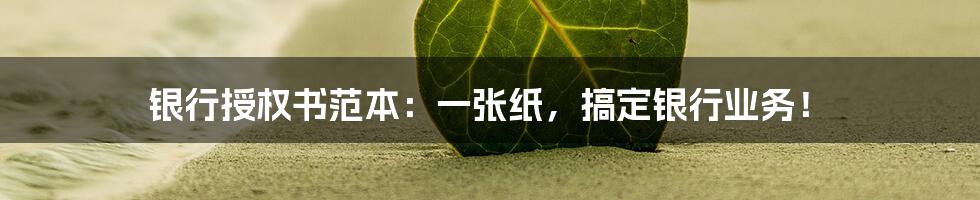 银行授权书范本:一张纸,搞定银行业务!