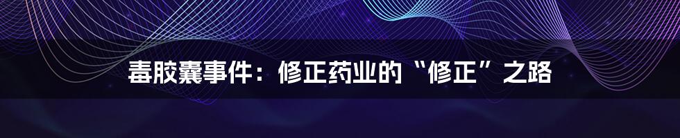 毒胶囊事件:修正药业的“修正”之路