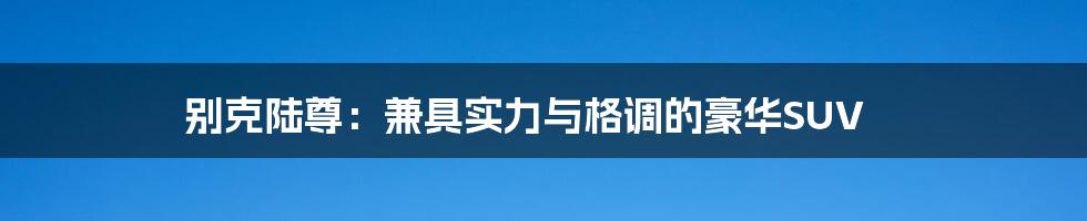 别克陆尊:兼具实力与格调的豪华SUV