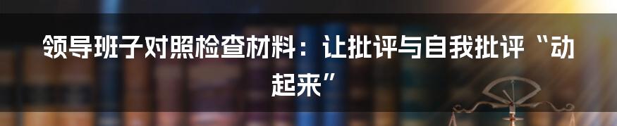 领导班子对照检查材料:让批评与自我批评“动起来”