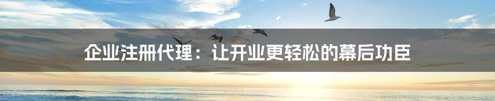 企业注册代理：让开业更轻松的幕后功臣