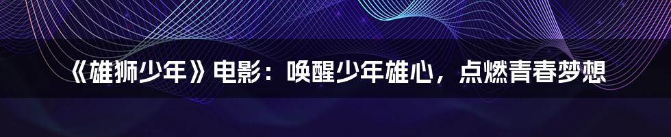 《雄狮少年》电影：唤醒少年雄心，点燃青春梦想