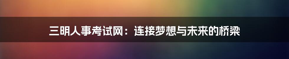 三明人事考试网:连接梦想与未来的桥梁