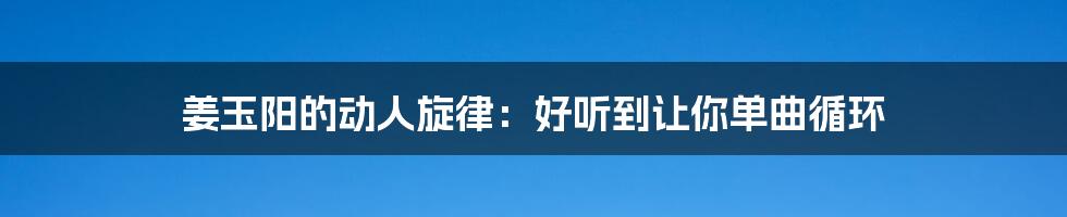 姜玉阳的动人旋律:好听到让你单曲循环