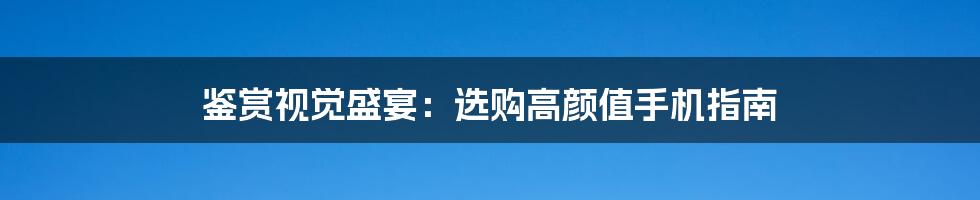鉴赏视觉盛宴：选购高颜值手机指南