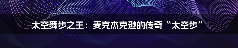 太空舞步之王:麦克杰克逊的传奇“太空步”