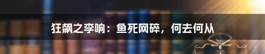 狂飙之李响：鱼死网碎，何去何从