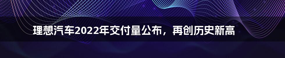 理想汽车2022年交付量公布,再创历史新高