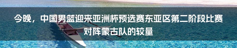 今晚，中国男篮迎来亚洲杯预选赛东亚区第二阶段比赛对阵蒙古队的较量