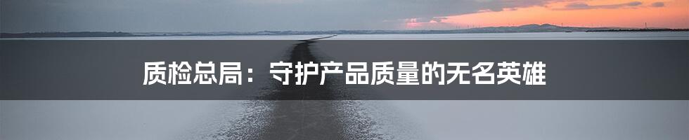 质检总局:守护产品质量的无名英雄