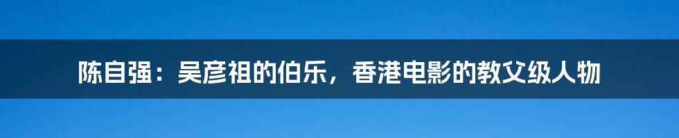 陈自强:吴彦祖的伯乐,香港电影的教父级人物