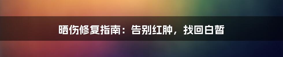 晒伤修复指南:告别红肿,找回白皙