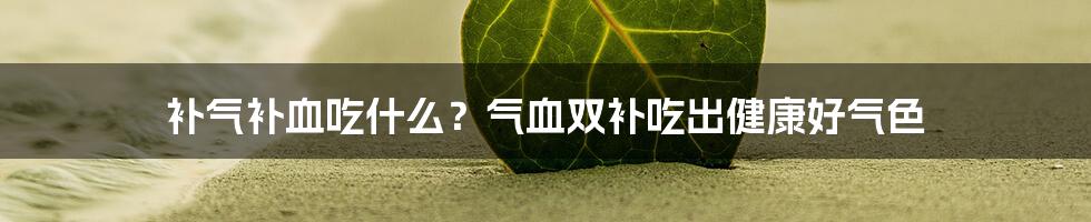 补气补血吃什么?气血双补吃出健康好气色