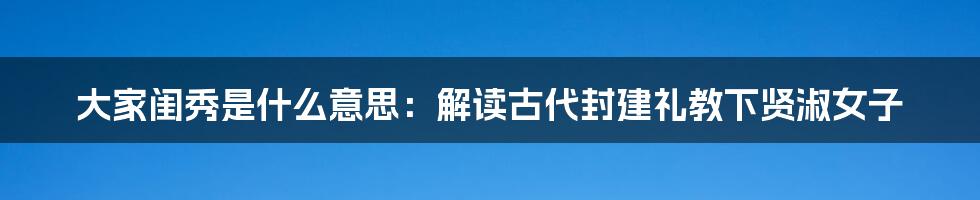 大家闺秀是什么意思:解读古代封建礼教下贤淑女子