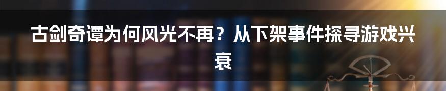 古剑奇谭为何风光不再?从下架事件探寻游戏兴衰