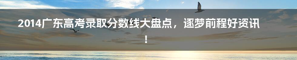 2014广东高考录取分数线大盘点,逐梦前程好资讯!