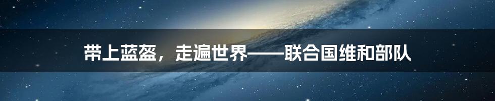 带上蓝盔,走遍世界——联合国维和部队