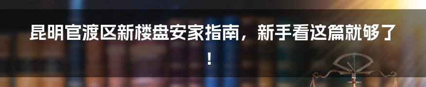 昆明官渡区新楼盘安家指南,新手看这篇就够了!