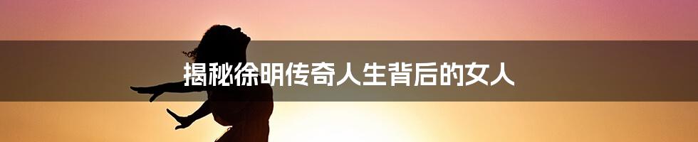 揭秘徐明传奇人生背后的女人