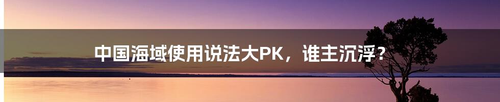 中国海域使用说法大PK,谁主沉浮?