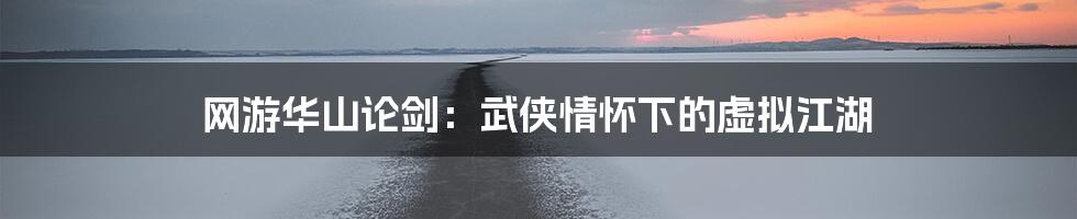 网游华山论剑:武侠情怀下的虚拟江湖