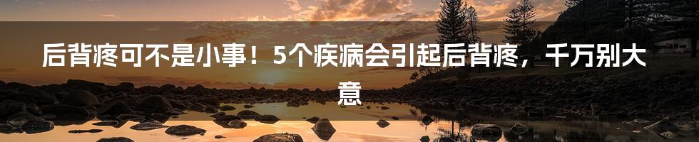 后背疼可不是小事!5个疾病会引起后背疼,千万别大意