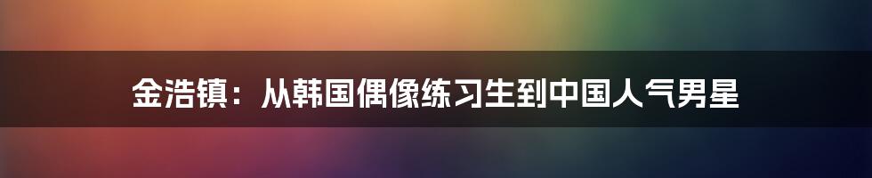 金浩镇：从韩国偶像练习生到中国人气男星