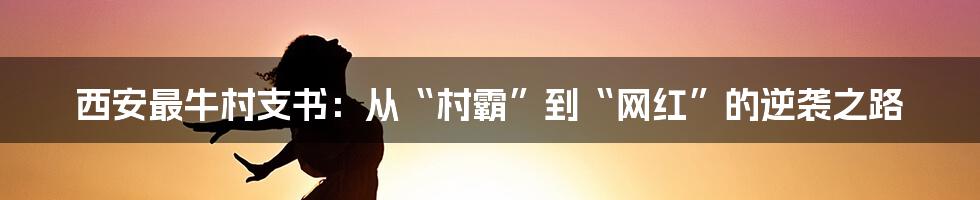 西安最牛村支书:从“村霸”到“网红”的逆袭之路