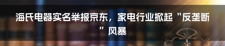 海氏电器实名举报京东,家电行业掀起“反垄断”风暴