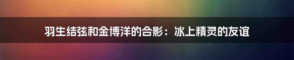 羽生结弦和金博洋的合影:冰上精灵的友谊