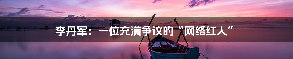 李丹军：一位充满争议的“网络红人”