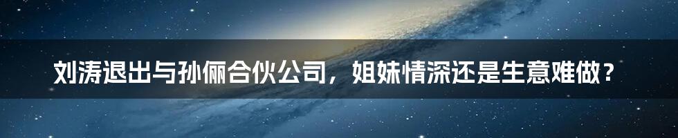刘涛退出与孙俪合伙公司,姐妹情深还是生意难做?
