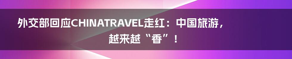 外交部回应CHINATRAVEL走红：中国旅游，越来越“香”！