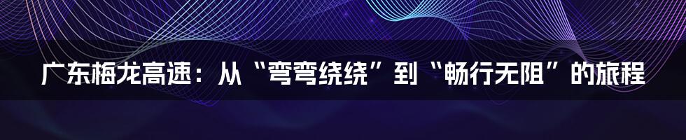 广东梅龙高速：从“弯弯绕绕”到“畅行无阻”的旅程