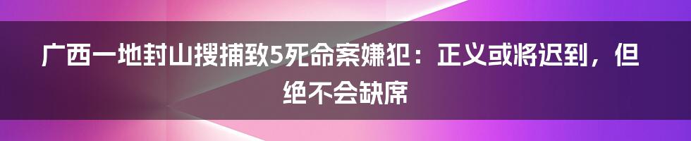 广西一地封山搜捕致5死命案嫌犯:正义或将迟到,但绝不会缺席