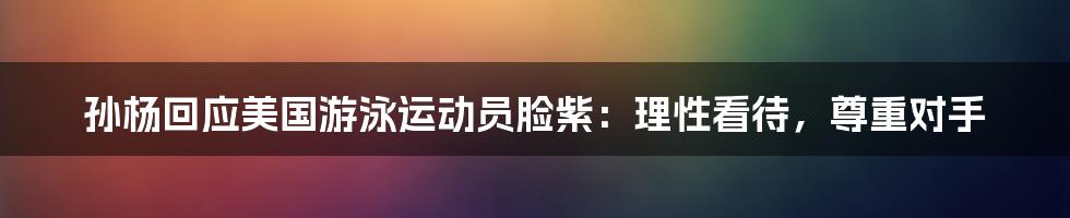 孙杨回应美国游泳运动员脸紫:理性看待,尊重对手