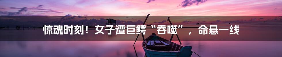 惊魂时刻!女子遭巨鳄“吞噬”,命悬一线