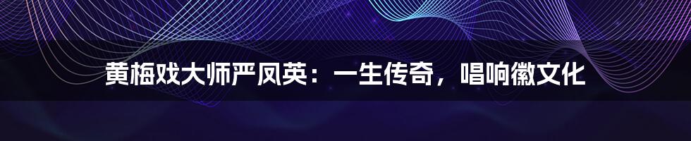 黄梅戏大师严凤英:一生传奇,唱响徽文化