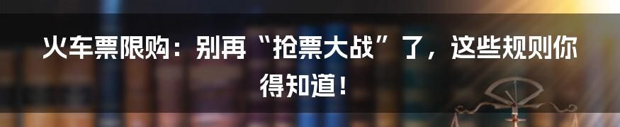 火车票限购:别再“抢票大战”了,这些规则你得知道!