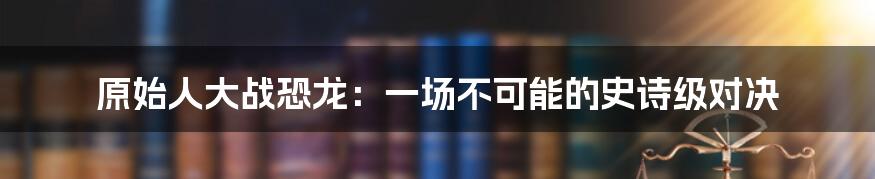 原始人大战恐龙:一场不可能的史诗级对决