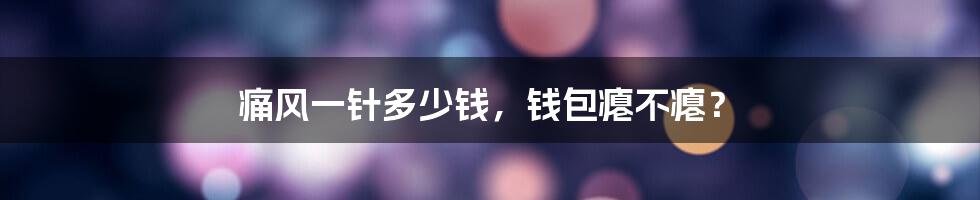 痛风一针多少钱,钱包瘪不瘪?