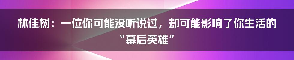 林佳树:一位你可能没听说过,却可能影响了你生活的“幕后英雄”